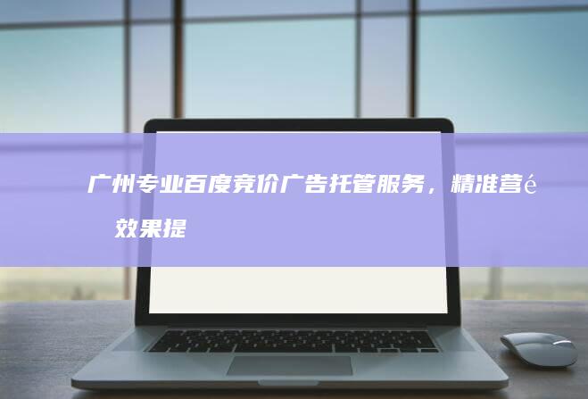 广州专业百度竞价广告托管服务，精准营销效果提升