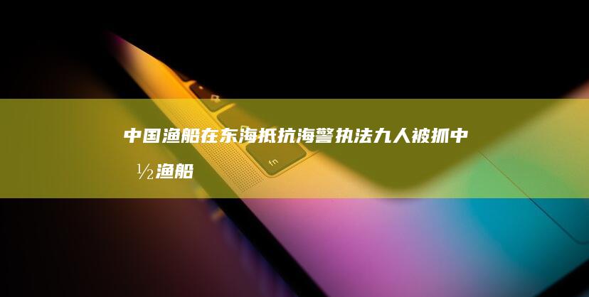 中国渔船在东海抵抗海警执法九人被抓 (中国渔船在东海沉没)